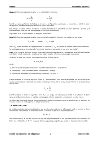 ESPOCH INGENIERÍA MECÁNICA
________________________________________________________________________________
DISEÑO DE ELEMENTOS DE MÁQUINAS I INTRODUCCIÓN4
Caso 1. El factor de seguridad se aplica en su totalidad a la resistencia.
n
Sy
=σ
n
SSy
=τ
Cuando una pieza ya ha sido diseñada y se conocen su configuración, sus cargas y su resistencia, se calcula el factor
de seguridad con objeto de evaluar la condición segura del diseño.
Este enfoque se utiliza también cuando en un cierto elemento se ha presentado una serie de fallas o averías, y el
diseñador desea saber por qué algunas piezas no funcionan debidamente.
Según esto, de la ecuación anterior se despejará el valor de n .
Caso 2. El factor de seguridad se aplica íntegramente a la carga o los esfuerzos que resultan de esta carga.
nFFp = o bien σσ np =
Ahora pF recibe el nombre de carga permisible (o admisible), y pσ es también el esfuerzo permisible (o admisible).
Se justifica plenamente llamar también “permisible” al esfuerzo que resulta de una carga “permisible”.
Caso 3. Un factor de seguridad global o total puede descomponerse en varios componentes, y se utilizarán factores
individuales para la resistencia y para las cargas, o bien, para los esfuerzos producidos por esas cargas.
Si hay dos de ellas, por ejemplo, entonces el factor total de seguridad es:
21nnnn S=
donde:
Sn tiene en cuenta todas las variaciones o incertidumbres referentes a la resistencia
1n corresponde a todas las incertidumbres concernientes a la carga 1
2n corresponde a todas las incertidumbres que conciernen a la carga 2
Cuando se aplica un factor de seguridad, como Sn , a la resistencia, esto equivale a expresar que en circunstancias
usuales y razonables la resistencia que resulte será siempre menor. Por lo tanto, el valor mínimo de la resistencia se
calcula como:
S
mín
n
S
S =
Cuando se aplica un factor de seguridad como 1n a una carga, o al esfuerzo que resulta de la aplicación de dicha
carga, se está experimentando en realidad que la carga o esfuerzo resultantes nunca tendrán un valor mayor.
Por último es importante observar que probablemente tanto la resistencia como los esfuerzos en un elemento de
máquina variarán de punto a punto en todo el componente.
1.6 CONFIABILIDAD
La medida estadística de la probabilidad de que un elemento mecánico no falle cuando esté en servicio se llama
confiabilidad. Esta cantidad, R, tiene como medida un número situado en el siguiente intervalo:
10 <≤ R
Una confiabilidad de 90.0=R significa que hay 90% de probabilidades de que la pieza funcione adecuadamente sin
fallar. Una confiabilidad de 1=R no puede obtenerse, puesto que significa que la falla es absolutamente imposible.
 