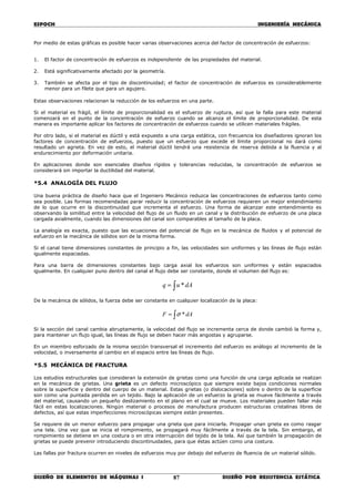 ESPOCH INGENIERÍA MECÁNICA
________________________________________________________________________________
DISEÑO DE ELEMENTOS DE MÁQUINAS I DISEÑO POR RESISTENCIA ESTÁTICA87
Por medio de estas gráficas es posible hacer varias observaciones acerca del factor de concentración de esfuerzos:
1. El factor de concentración de esfuerzos es independiente de las propiedades del material.
2. Está significativamente afectado por la geometría.
3. También se afecta por el tipo de discontinuidad; el factor de concentración de esfuerzos es considerablemente
menor para un filete que para un agujero.
Estas observaciones relacionan la reducción de los esfuerzos en una parte.
Si el material es frágil, el límite de proporcionalidad es el esfuerzo de ruptura, así que la falla para este material
comenzará en el punto de la concentración de esfuerzo cuando se alcanza el límite de proporcionalidad. De esta
manera es importante aplicar los factores de concentración de esfuerzos cuando se utilicen materiales frágiles.
Por otro lado, si el material es dúctil y está expuesto a una carga estática, con frecuencia los diseñadores ignoran los
factores de concentración de esfuerzos, puesto que un esfuerzo que excede el límite proporcional no dará como
resultado un agrieta. En vez de esto, el material dúctil tendrá una resistencia de reserva debida a la fluencia y al
endurecimiento por deformación unitaria.
En aplicaciones donde son esenciales diseños rígidos y tolerancias reducidas, la concentración de esfuerzos se
considerará sin importar la ductilidad del material.
*5.4 ANALOGÍA DEL FLUJO
Una buena práctica de diseño hace que el Ingeniero Mecánico reduzca las concentraciones de esfuerzos tanto como
sea posible. Las formas recomendadas parar reducir la concentración de esfuerzos requieren un mejor entendimiento
de lo que ocurre en la discontinuidad que incrementa el esfuerzo. Una forma de alcanzar este entendimiento es
observando la similitud entre la velocidad del flujo de un fluido en un canal y la distribución de esfuerzo de una placa
cargada axialmente, cuando las dimensiones del canal son comparables al tamaño de la placa.
La analogía es exacta, puesto que las ecuaciones del potencial de flujo en la mecánica de fluidos y el potencial de
esfuerzo en la mecánica de sólidos son de la misma forma.
Si el canal tiene dimensiones constantes de principio a fin, las velocidades son uniformes y las líneas de flujo están
igualmente espaciadas.
Para una barra de dimensiones constantes bajo carga axial los esfuerzos son uniformes y están espaciados
igualmente. En cualquier puno dentro del canal el flujo debe ser constante, donde el volumen del flujo es:
∫= dAuq *
De la mecánica de sólidos, la fuerza debe ser constante en cualquier localización de la placa:
∫= dAF *σ
Si la sección del canal cambia abruptamente, la velocidad del flujo se incrementa cerca de donde cambió la forma y,
para mantener un flujo igual, las líneas de flujo se deben hacer más angostas y agruparse.
En un miembro esforzado de la misma sección transversal el incremento del esfuerzo es análogo al incremento de la
velocidad, o inversamente al cambio en el espacio entre las líneas de flujo.
*5.5 MECÁNICA DE FRACTURA
Los estudios estructurales que consideran la extensión de grietas como una función de una carga aplicada se realizan
en la mecánica de grietas. Una grieta es un defecto microscópico que siempre existe bajos condiciones normales
sobre la superficie y dentro del cuerpo de un material. Estas grietas (o dislocaciones) sobre o dentro de la superficie
son como una puntada perdida en un tejido. Bajo la aplicación de un esfuerzo la grieta se mueve fácilmente a través
del material, causando un pequeño deslizamiento en el plano en el cual se mueve. Los materiales pueden fallar más
fácil en estas localizaciones. Ningún material o procesos de manufactura producen estructuras cristalinas libres de
defectos, así que estas imperfecciones microscópicas siempre están presentes.
Se requiere de un menor esfuerzo para propagar una grieta que para iniciarla. Propagar unan grieta es como rasgar
una tela. Una vez que se inicia el rompimiento, se propagará muy fácilmente a través de la tela. Sin embargo, el
rompimiento se detiene en una costura o en otra interrupción del tejido de la tela. Así que también la propagación de
grietas se puede prevenir introduciendo discontinuidades, para que éstas actúen como una costura.
Las fallas por fractura ocurren en niveles de esfuerzos muy por debajo del esfuerzo de fluencia de un material sólido.
 