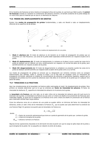 ESPOCH INGENIERÍA MECÁNICA
________________________________________________________________________________
DISEÑO DE ELEMENTOS DE MÁQUINAS I DISEÑO POR RESISTENCIA ESTÁTICA88
En la mecánica de fracturas se tiene interés en la longitud crítica de la grieta, la cual hará que falle la parte. El control
de fracturas consiste en mantener la combinación del esfuerzo nominal y el tamaño existente de la grieta debajo de
un nivel crítico para el material que se use en un elemento de máquina.
*5.6 MODOS DEL DESPLAZAMIENTO DE GRIETAS
Existen tres modos de propagación de grietas fundamentales, y cada uno llevará a cabo un desplazamiento
diferente de la superficie de las grietas:
(a) (b) (c)
Fig. 5-1 Tres modelos del desplazamiento de una grieta.
1. Modo I: abertura (a). El modo de abertura (o de tensión) es el modo de propagación de grietas que se
encuentra con más frecuencia. Las caras de la grieta están separadas simétricamente con respecto al plano de la
grieta.
2. Modo II: deslizamiento (b). El modo de deslizamiento (o cortante en el plano) ocurre cuando las caras de la
grieta se deslizan una en relación con otra, simétricamente con respecto a la normal del plano de la grieta, pero
asimétricamente con respecto al plano de la grieta.
3. Modo III: desgarramiento (c). El modo de desgarramiento (o antiplano) se presenta cuando las caras de la
grieta se deslizan asimétricamente con respecto tanto al plano de la grieta como a su normal.
Los modos de propagación de grietas se conocen por su designación con números romanos como se consignó
anteriormente (por ejemplo, modo I). Aunque el modo I es el más fácil de visualizar como un mecanismo de
propagación de grietas, aplicando en análisis de concentradores de esfuerzos a geometrías regulares, sugiere que la
propagación de grietas ocurrirá cuando los esfuerzos sean más altos en el extremo de la grieta que en cualquier otra
parte del sólido.
*5.7 TENACIDAD A LA FRACTURA
Aquí, las consideraciones de la tenacidad a la fractura están restringidas al modo I de desplazamiento de grietas. Pero
primero se necesita determinar qué es lo que se entiende por factor de intensidad de esfuerzo. El factor de
intensidad de desfuerzo tk especifica la intensidad de esfuerzo en el extremo de la grieta.
La tenacidad a la fractura, por otro lado, es el valor crítico de la intensidad de esfuerzo para e3l cual ocurre la
extensión de la grieta. La tenacidad a la fractura se usa como un criterio de diseño en la prevención de fracturas para
materiales frágiles, al igual que la resistencia a la fluencia sirve como criterio de diseño en prevención de la fluencia
para materiales dúctiles bajo carga estática.
Como los esfuerzos cerca de un extremo de una grieta se pueden definir en términos del factor de intensidad de
esfuerzos, existe un valor crítico de la intensidad a la fractura cik que se puede usar para determinar la condición de
una fractura frágil. En general, la ecuación para la tenacidad a la fractura es
πσ aYK nomci =
donde:
Y = factor de corrección adimensional que toma en cuenta la geometría de la parte que contiene la grieta
a = mitad de la longitud de la grieta
nomσ = esfuerzo nominal a la fractura
Algunas de las suposiciones impuestas en la derivación de esta ecuación son que la carga se aplica lejos de la grieta y
que la longitud de la grieta a2 es pequeña con relación al ancho de la placa.
 