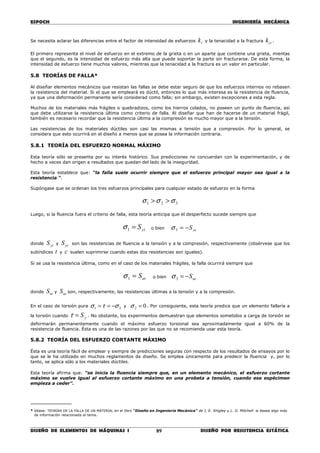 ESPOCH INGENIERÍA MECÁNICA
________________________________________________________________________________
DISEÑO DE ELEMENTOS DE MÁQUINAS I DISEÑO POR RESISTENCIA ESTÁTICA89
Se necesita aclarar las diferencias entre el factor de intensidad de esfuerzos tk y la tenacidad a la fractura cik .
El primero representa el nivel de esfuerzo en el extremo de la grieta o en un aparte que contiene una grieta, mientas
que el segundo, es la intensidad de esfuerzo más alta que puede soportar la parte sin fracturarse. De esta forma, la
intensidad de esfuerzo tiene muchos valores, mientras que la tenacidad a la fractura es un valor en particular.
5.8 TEORÍAS DE FALLA*
Al diseñar elementos mecánicos que resistan las fallas se debe estar seguro de que los esfuerzos internos no rebasen
la resistencia del material. Si el que se empleará es dúctil, entonces lo que más interesa es la resistencia de fluencia,
ya que una deformación permanente sería considerad como falla; sin embargo, existen excepciones a esta regla.
Muchos de los materiales más frágiles o quebradizos, como los hierros colados, no poseen un punto de fluencia, así
que debe utilizarse la resistencia última como criterio de falla. Al diseñar que han de hacerse de un material frágil,
también es necesario recordar que la resistencia última a la compresión es mucho mayor que a la tensión.
Las resistencias de los materiales dúctiles son casi las mismas a tensión que a compresión. Por lo general, se
considera que esto ocurrirá en el diseño a menos que se posea la información contraria.
5.8.1 TEORÍA DEL ESFUERZO NORMAL MÁXIMO
Esta teoría sólo se presenta por su interés histórico. Sus predicciones no concuerdan con la experimentación, y de
hecho a veces dan origen a resultados que quedan del lado de la inseguridad.
Esta teoría establece que: “la falla suele ocurrir siempre que el esfuerzo principal mayor sea igual a la
resistencia “.
Supóngase que se ordenan los tres esfuerzos principales para cualquier estado de esfuerzo en la forma
321 σσσ >>
Luego, si la fluencia fuera el criterio de falla, esta teoría anticipa que el desperfecto sucede siempre que
ytS=1σ o bien ycS−=3σ
donde ytS y ycS son las resistencias de fluencia a la tensión y a la compresión, respectivamente (obsérvese que los
subíndices t y c suelen suprimirse cuando estas dos resistencias son iguales).
Si se usa la resistencia última, como en el caso de los materiales frágiles, la falla ocurrirá siempre que
utS=1σ o bien ucS−=3σ
donde utS y ucS son, respectivamente, las resistencias últimas a la tensión y a la compresión.
En el caso de torsión pura 31 στσ −== y 02 =σ . Por consiguiente, esta teoría predice que un elemento fallaría a
la torsión cuando yS=τ . No obstante, los experimentos demuestran que elementos sometidos a carga de torsión se
deformarán permanentemente cuando el máximo esfuerzo torsional sea aproximadamente igual a 60% de la
resistencia de fluencia. Ésta es una de las razones por las que no se recomienda usar esta teoría.
5.8.2 TEORÍA DEL ESFUERZO CORTANTE MÁXIMO
Ésta es una teoría fácil de emplear y siempre de predicciones seguras con respecto de los resultados de ensayos por lo
que se le ha utilizado en muchos reglamentos de diseño. Se emplea únicamente para predecir la fluencia y, por lo
tanto, se aplica sólo a los materiales dúctiles.
Esta teoría afirma que: “se inicia la fluencia siempre que, en un elemento mecánico, el esfuerzo cortante
máximo se vuelve igual al esfuerzo cortante máximo en una probeta a tensión, cuando ese espécimen
empieza a ceder”.
__________
* Véase: TEORÍAS DE LA FALLA DE UN MATERIAL en el libro “Diseño en Ingeniería Mecánica” de J. E. Shigley y L. D. Mitchell si desea algo más
de información relacionada al tema.
 