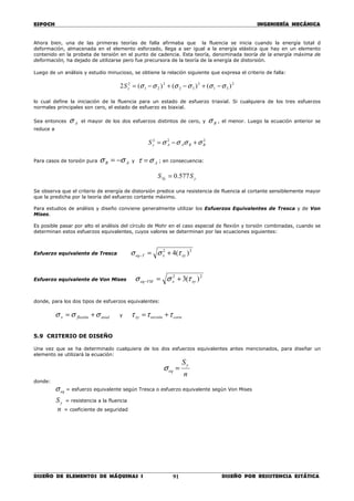 ESPOCH INGENIERÍA MECÁNICA
________________________________________________________________________________
DISEÑO DE ELEMENTOS DE MÁQUINAS I DISEÑO POR RESISTENCIA ESTÁTICA91
Ahora bien, una de las primeras teorías de falla afirmaba que la fluencia se inicia cuando la energía total d
deformación, almacenada en el elemento esforzado, llega a ser igual a la energía elástica que hay en un elemento
contenido en la probeta de tensión en el punto de cadencia. Esta teoría, denominada teoría de la energía máxima de
deformación, ha dejado de utilizarse pero fue precursora de la teoría de la energía de distorsión.
Luego de un análisis y estudio minucioso, se obtiene la relación siguiente que expresa el criterio de falla:
2
31
2
32
2
21
2
)()()(2 σσσσσσ −+−+−=yS
lo cual define la iniciación de la fluencia para un estado de esfuerzo triaxial. Si cualquiera de los tres esfuerzos
normales principales son cero, el estado de esfuerzo es biaxial.
Sea entonces Aσ el mayor de los dos esfuerzos distintos de cero, y Bσ , el menor. Luego la ecuación anterior se
reduce a
222
BBAAyS σσσσ +−=
Para casos de torsión pura AB σσ −= y Aστ = ; en consecuencia:
ySy SS 577.0=
Se observa que el criterio de energía de distorsión predice una resistencia de fluencia al cortante sensiblemente mayor
que la predicha por la teoría del esfuerzo cortante máximo.
Para estudios de análisis y diseño conviene generalmente utilizar los Esfuerzos Equivalentes de Tresca y de Von
Mises.
Es posible pasar por alto el análisis del círculo de Mohr en el caso especial de flexión y torsión combinadas, cuando se
determinan estos esfuerzos equivalentes, cuyos valores se determinan por las ecuaciones siguientes:
Esfuerzo equivalente de Tresca
22
)(4 xyxTeq τσσ +=−
Esfuerzo equivalente de Von Mises
22
)(3 xyxVMeq τσσ +=−
donde, para los dos tipos de esfuerzos equivalentes:
axialflexiónx σσσ += y cortetorsiónxy τττ +=
5.9 CRITERIO DE DISEÑO
Una vez que se ha determinado cualquiera de los dos esfuerzos equivalentes antes mencionados, para diseñar un
elemento se utilizará la ecuación:
n
Sy
eq =σ
donde:
eqσ = esfuerzo equivalente según Tresca o esfuerzo equivalente según Von Mises
yS = resistencia a la fluencia
n = coeficiente de seguridad
 