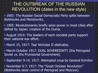 THE OUTBREAK OF THE RUSSIAN
REVOLUTION (dates in the new style)
• 1903: The Russian Social Democratic Party splits between
Bolsheviks and Mensheviks.
• 1905: Revolutionaries briefly seize power in most cities after
defeat by Japan; creation of the Duma.
• August 1914: The leaders of each socialist party support
their national war effort.
• March 15, 1917: Tsar Nicholas II abdicates.
• March-October 1917: DUAL SOVEREIGNTY (the Petrograd
Soviet vs. the Provisional Government)
• September 9-14, 1917: Attempted coup by General Kornilov
• November 6-7, 1917: The “Great October Revolution”
(Bolsheviks seize control of Petrograd and Moscow).
 