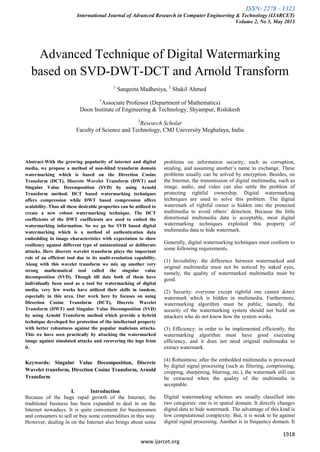 ISSN: 2278 – 1323
International Journal of Advanced Research in Computer Engineering & Technology (IJARCET)
Volume 2, No 5, May 2013
1918
www.ijarcet.org
Advanced Technique of Digital Watermarking
based on SVD-DWT-DCT and Arnold Transform
1
Sangeeta Madhesiya, 2
Shakil Ahmed
1
Associate Professor (Department of Mathematics)
Doon Institute of Engineering & Technology, Shyampur, Rishikesh
2
Research Scholar
Faculty of Science and Technology, CMJ University Meghalaya, India
Abstract-With the growing popularity of internet and digital
media, we propose a method of non-blind transform domain
watermarking which is based on the Direction Cosine
Transform (DCT), Discrete Wavelet Transform (DWT) and
Singular Value Decomposition (SVD) by using Arnold
Transform method. DCT based watermarking techniques
offers compression while DWT based compression offers
scalability. Thus all these desirable properties can be utilized to
create a new robust watermarking technique. The DCT
coefficients of the DWT coefficients are used to embed the
watermarking information. So we go for SVD based digital
watermarking which is a method of authentication data
embedding in image characteristics with expectation to show
resiliency against different type of unintentional or deliberate
attacks. Here discrete wavelet transform plays the important
role of an efficient tool due to its multi-resolution capability.
Along with this wavelet transform we mix up another very
strong mathematical tool called the singular value
decomposition (SVD). Though till date both of them have
individually been used as a tool for watermarking of digital
media, very few works have utilized their skills in tandem,
especially in this area. Our work here by focuses on using
Direction Cosine Transform (DCT), Discrete Wavelet
Transform (DWT) and Singular Value Decomposition (SVD)
by using Arnold Transform method which provide a hybrid
technique developed for protection of the intellectual property
with better robustness against the popular malicious attacks.
This we have seen practically by attacking the watermarked
image against simulated attacks and recovering the logo from
it.
Keywords: Singular Value Decomposition, Discrete
Wavelet transform, Direction Cosine Transform, Arnold
Transform
I. Introduction
Because of the huge rapid growth of the Internet, the
traditional business has been expanded to deal in on the
Internet nowadays. It is quite convenient for businessmen
and consumers to sell or buy some commodities in this way.
However, dealing in on the Internet also brings about some
problems on information security, such as corruption,
stealing, and assuming another’s name to exchange. These
problems usually can be solved by encryption. Besides, on
the Internet, the transmission of digital multimedia, such as
image, audio, and video can also settle the problem of
protecting rightful ownership. Digital watermarking
techniques are used to solve this problem. The digital
watermark of rightful owner is hidden into the protected
multimedia to avoid others’ detection. Because the little
distortional multimedia data is acceptable, most digital
watermarking techniques exploited this property of
multimedia data to hide watermark.
Generally, digital watermarking techniques must conform to
some following requirements.
(1) Invisibility: the difference between watermarked and
original multimedia must not be noticed by naked eyes,
namely, the quality of watermarked multimedia must be
good.
(2) Security: everyone except rightful one cannot detect
watermark which is hidden in multimedia. Furthermore,
watermarking algorithm must be public, namely, the
security of the watermarking system should not build on
attackers who do not know how the system works.
(3) Efficiency: in order to be implemented efficiently, the
watermarking algorithm must have good executing
efficiency, and it does not need original multimedia to
extract watermark.
(4) Robustness: after the embedded multimedia is processed
by digital signal processing (such as filtering, compressing,
cropping, sharpening, blurring, etc.), the watermark still can
be extracted when the quality of the multimedia is
acceptable.
Digital watermarking schemes are usually classified into
two categories: one is in spatial domain. It directly changes
digital data to hide watermark. The advantage of this kind is
low computational complexity. But, it is weak to be against
digital signal processing. Another is in frequency domain. It
 