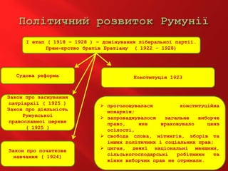 І етап ( 1918 – 1928 ) – домінування ліберальної партії.
Прем»єрство братів Братіану ( 1922 – 1928)
Судова реформа
Закон про заснування
патріархії ( 1925 )
Закон про діяльність
Румунської
православної церкви
( 1925 )
Закон про початкове
навчання ( 1924)
Конституція 1923
 проголошувалася конституційна
монархія;
 запроваджувалося загальне виборче
право, яке враховувало ценз
осілості,
 свобода слова, мітингів, зборів та
інших політичних і соціальних прав;
 циган, деякі національні меншини,
сільськогосподарські робітники та
жінки виборчих прав не отримали.
 