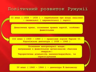 ІІ етап ( 1928 – 1930 ) – перебування при владі націонал
– селянської ( царанистської ) партії
ІІІ етап ( 1930 – 1940 ) – правління короля Кароля ІІ.
Королівська диктатура ( 1938 – 1940 )
ІV етап ( 1940 – 1944 ) – диктатура Й.Антонеску
Династична криза, посилення правих партій, особливо
фашистських
Посилення авторитарної влади;
загравання з фашистською організацією «Залізна
гвардія»;
Терорестична діяльність залазногвардійців, їх
переслідування
 