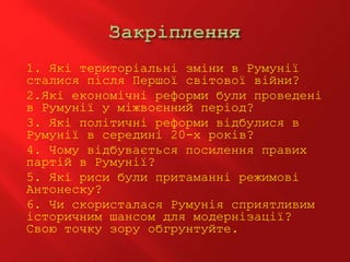 1. Які територіальні зміни в Румунії
сталися після Першої світової війни?
2.Які економічні реформи були проведені
в Румунії у міжвоєнний період?
3. Які політичні реформи відбулися в
Румунії в середині 20-х років?
4. Чому відбувається посилення правих
партій в Румунії?
5. Які риси були притаманні режимові
Антонеску?
6. Чи скористалася Румунія сприятливим
історичним шансом для модернізації?
Свою точку зору обгрунтуйте.
 