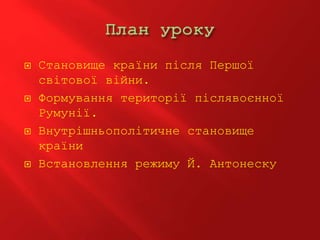  Становище країни після Першої
світової війни.
 Формування території післявоєнної
Румунії.
 Внутрішньополітичне становище
країни
 Встановлення режиму Й. Антонеску
 