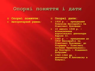  Опорні поняття:
 Авторитарний режим;
 Опорні дати:
 1918 р. - приєднання
Румунією Бессарабії та
Північної Буковини.
 10 лютого 1938 р. –
встановлення
королівської диктатури
Кароля ІІ.
 1940 р. - приєднання до
СРСР Бессарабії та
Північної Буковини; до
Угорщини – Північної
частини Трансильванії;
до Болгарії – Південної
Добруджи.
 1940-1944 рр. –
диктатура Й.Антонеску в
Румунії.
 