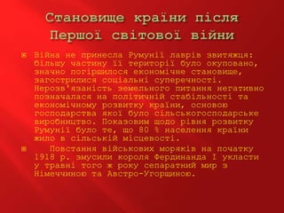  Війна не принесла Румунії лаврів звитяжця:
більшу частину її території було окуповано,
значно погіршилося економічне становище,
загострилися соціальні суперечності.
Нерозв'язаність земельного питання негативно
позначалася на політичній стабільності та
економічному розвитку країни, основою
господарства якої було сільськогосподарське
виробництво. Показовим щодо рівня розвитку
Румунії було те, що 80 % населення країни
жило в сільській місцевості.
 Повстання військових моряків на початку
1918 р. змусили короля Фердинанда І укласти
у травні того ж року сепаратний мир з
Німеччиною та Австро-Угорщиною.
 
