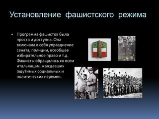 Установление фашистского режима
▪ Программа фашистов была
проста и доступна. Она
включала в себя упразднение
сената, полиции, всеобщее
избирательное право и т.д.
Фашисты обращались ко всем
итальянцам, жаждавших
ощутимых социальных и
политических перемен.
 