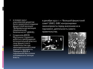 ▪ в январе 1923 г.
королевским декретом
было закреплено создание
фашистской милиции
"Добровольная милиция
национальной
безопасности" (ДМНБ).
▪ Созданием ДМНБ
Муссолини стремился
добиться преобладания
исполнительной власти в
лице фашистского
правительства над
законодательной в лице
короля и парламента.
Передача ДМНБ в
подчинение Муссолини
усиливала его личную
власть.
в декабре 1922 г. — "Большой фашистский
совет" (БФС). БФС контролировал
законопроекты перед внесением их в
парламент, деятельность самого
правительства.
 