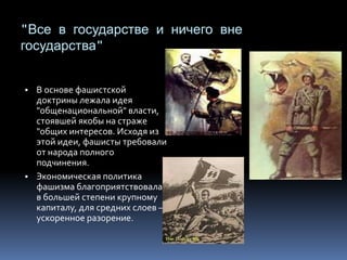 "Все в государстве и ничего вне
государства"
▪ В основе фашистской
доктрины лежала идея
"общенациональной" власти,
стоявшей якобы на страже
"общих интересов. Исходя из
этой идеи, фашисты требовали
от народа полного
подчинения.
▪ Экономическая политика
фашизма благоприятствовала
в большей степени крупному
капиталу, для средних слоев –
ускоренное разорение.
 