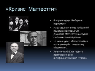 «Кризис Маттеотти»
▪ 6 апреля 1924г. Выборы в
парламент.
▪ На заседании вновь избранной
палаты секретарь УСП
Джакомо Маттеотти выступил
с обличительной речью.
▪ 10 июня 1924г. Маттеотти был
похищен и убит по приказу
Муссолини.
▪ Авентинский блог - центр
притяжения всех
антифашистских сил Италии.
 