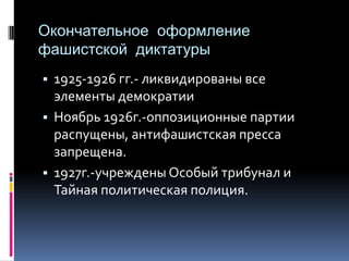 Окончательное оформление
фашистской диктатуры
▪ 1925-1926 гг.- ликвидированы все
элементы демократии
▪ Ноябрь 1926г.-оппозиционные партии
распущены, антифашистская пресса
запрещена.
▪ 1927г.-учреждены Особый трибунал и
Тайная политическая полиция.
 