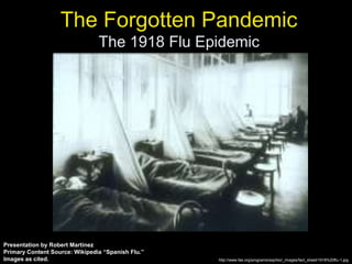 The Forgotten Pandemic
The 1918 Flu Epidemic
http://www.fas.org/programs/ssp/bio/_images/fact_sheet/1918%20flu-1.jpg
Presentation by Robert Martinez
Primary Content Source: Wikipedia “Spanish Flu.”
Images as cited.
 