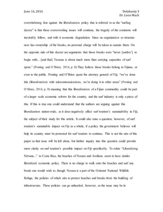 June 16, 2016 Delahunty 3
Dr. Leon Mach
overwhelming fear against the liberalization policy that is referred to as the “surfing
decree” is that these overcrowding issues will continue, the tragedy of the commons will
inevitably follow, and with it economic degradation. Since no organization or structure
now has ownership of the breaks, no personal charge will be taken to sustain them. On
the opposite side of this decree are arguments that those breaks were ”never [surfers’] to
begin with... [and that] Tavarua is about much more than carrying capacities of surf
spots.” (Ponting and O’Brien, 2014, p. 8) They believe those breaks belong to Fijians, or
even to the public. Ponting and O’Brien quote the attorney general of Fiji, “we’ve done
this (liberalization) with telecommunications, we’re doing it in other areas” (Ponting and
O’Brien, 2014, p. 9) meaning that this liberalization of a Fijian commodity could be part
of a larger scale economic reform for the country, and the surf industry is only a piece of
this. If this is true one could understand that the authors are arguing against this
liberalization nation-wide, as it does negatively affect surf tourism’s sustainability in Fiji,
the subject of their study for this article. It could also raise a question, however, of surf
tourism’s sustainable impact on Fiji as a whole, if a policy the government believes will
help its country must be protested for surf tourism to continue. This is not the aim of this
paper so that issue will be left alone, but further inquiry into this question could provide
more clarity on surf tourism’s possible impact on Fiji specifically. To relate “Liberalizing
Nirvana...” to Costa Rica, the beaches of Nosara and Avellana seem to have similar
liberalized economic policy. There is no charge to walk onto the beaches and surf any
break one would wish to, though Nosara is a part of the Ostional National Wildlife
Refuge, the policies of which aim to protect beaches and breaks from the building of
infrastructure. These policies can go unheeded, however, so the issue may be in
 