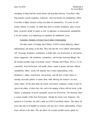 June 16, 2016 Delahunty 5
Dr. Leon Mach
attempting to bring back the coastal forests and keep them thriving. Costa Rica’s Blue
Flag program awards companies, residencies, and even beaches for sustainability efforts.
Costa Rica is highly focused on long term plans for sustainability. If it wants its surf
tourism industry to continue on, rather than divert to another destination, plans to keep
limits on growth should be visited as well. As important as environmental sustainability
is for surf tourism, so is maintaining its reputation for uninhabited waves.
Systematic Attempts to Foster Cross-Cultural Understanding
The third criteria of Ponting and O’Brien’s FASST is about furthering cultural
understanding and mixing on all sides. They state that this cross-cultural understanding
will “encourage destination communities to define their own involvement in surf tourism,
ensure engagement with destination communities, and develop backward linkages into
the broadest possible range of economic sectors.” (Ponting and O’Brien, 2014, p. 11) As
a generality, local involvement will usually always equate to greater and more efficient
sustainability efforts. Locals will naturally have a better understanding of the
destination’s culture, environment, and economy, and will have a better chance at
enacting successful policies to sustain them, while allowing the inclusion of a new,
tourist culture. On the other hand, the tourists and tourism companies coming in must be
open to the culture of where they visit, and to the merging of ideas with the locals, so the
industry is adequately set up for sustainable success for all involved. The Harmony Hotel
is a great example of this local involvement. Though the owners were Americans who
opened it in Costa Rica, the staff is made up of 99% Costa Rican citizens. This allows all
issues that arise to be handled by someone who may have a better understanding of local
issues and how to fix them. This also allows for as much possible income gained by
 