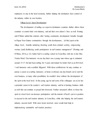 June 16, 2016 Delahunty 6
Dr. Leon Mach
employees to stay in the local economy, further helping the destination have control of
the industry within its own borders.
Village-Level Sport Development
The development of surfing as a sport in destination countries further allows those
countries to control their own industry, and aid their own citizen’s lives as well. Ponting
and O’Brien added this criterion after “noting community development benefits brought
to Papua New Guinea communities through the development... [of the] sport at the
village level... benefits including diverting youth from criminal activity, empowering
women, [and] facilitating youth participation in surf tourism management” (Ponting and
O’Brien, 2014, p. 12). Safari Surf is a surfing school in Costa Rica with ties to the Olas
Verdes Hotel. Our instructor on our day there was a young man whose age is estimated
around 15-17. He had been surfing for 5 years and trained by Safari Surf as an ISA level
1 surf instructor and a certified lifeguard. With those certifications he may continue to
pursue a career as a surfing instructor, at home or abroad, one day branch out to start his
own business, or many other possibilities he wouldn’t have without the development of
the sport at the local level. At the young age he and some of his colleagues are at, he has
a potential career in his country’s surf tourism industry, and he is learning business skills
as well that can continue to propel him foreword. Further structured efforts to foster the
sport at a local level can increase participation and the amount of local’s put in a position
to succeed in the surf tourism industry in Costa Rica, while also helping the surf tourism
industry succeed itself. With more locals involved, more would lend help to
implementing sustainable surf tourism practices.
 