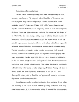 June 16, 2016 Delahunty 7
Dr. Leon Mach
Contribution to Poverty Alleviation
The fifth criteria set forth by Ponting and O’Brien deals with aiding the local
community out of poverty. This criterion is affected by all four of the previous ones
working together. They point out that poverty is a “central concern of surf tourism
destination countries” (Ponting and O’Brien, 2014, p. 13). Adapting Scheyvens and
Russell’s adaptation of a framework for anti-poverty tourism on resort impact on poverty
alleviation, Ponting and O’Brien state three conditions that structure the fifth element of
the FASST. “The first is opportunity... a living wage for full-time staff, opportunities for
progression... and development of backward linkages into other economic sectors. The
second is empowerment... training for staff, respect for culture and traditions, support for
indigenous business ownership, and development and participation in decision-making.
The third is security... job security, medical benefits, environmental [and] economic
resilience, contribution to community groups and respect for traditional property rights
where [appropriate]” (Ponting and O’Brien, 2014, p. 13). By allowing for and fostering
the first four criteria, poverty alleviation can begin to take shape. Local employment and
involvement in the sport will aid the economy. Cross cultural understanding on both sides
will lead to better policy change to further aid poverty alleviation. Planning with limits on
industry growth will ensure the industry wont collapse on itself due to it’s own
claustrophobic nature, while de-liberalizing surf spots can help ensure the environment
stays around to host surf tourism as well.
Costa Rica can consider its surf tourism industry fairly sustainable. It falls in line,
or is attempting to, with a lot of the needs put forth by Ponting and O’Brien. With many
of the business entities in the local community striving for sustainability environmentally,
 