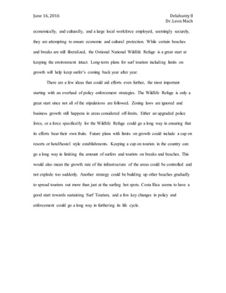 June 16, 2016 Delahunty 8
Dr. Leon Mach
economically, and culturally, and a large local workforce employed, seemingly securely,
they are attempting to ensure economic and cultural protection. While certain beaches
and breaks are still liberalized, the Ostional National Wildlife Refuge is a great start at
keeping the environment intact. Long-term plans for surf tourism including limits on
growth will help keep surfer’s coming back year after year.
There are a few ideas that could aid efforts even further, the most important
starting with an overhaul of policy enforcement strategies. The Wildlife Refuge is only a
great start since not all of the stipulations are followed. Zoning laws are ignored and
business growth still happens in areas considered off-limits. Either an upgraded police
force, or a force specifically for the Wildlife Refuge could go a long way in ensuring that
its efforts bear their own fruits. Future plans with limits on growth could include a cap on
resorts or hotel/hostel style establishments. Keeping a cap on tourists in the country can
go a long way in limiting the amount of surfers and tourists on breaks and beaches. This
would also mean the growth rate of the infrastructure of the areas could be controlled and
not explode too suddenly. Another strategy could be building up other beaches gradually
to spread tourism out more than just at the surfing hot spots. Costa Rica seems to have a
good start towards sustaining Surf Tourism, and a few key changes in policy and
enforcement could go a long way in furthering its life cycle.
 