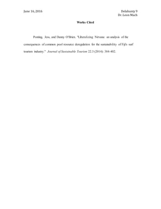 June 16, 2016 Delahunty 9
Dr. Leon Mach
Works Cited
Ponting, Jess, and Danny O'Brien. "Liberalizing Nirvana: an analysis of the
consequences of common pool resource deregulation for the sustainability of Fiji's surf
tourism industry." Journal of Sustainable Tourism 22.3 (2014): 384-402.
 