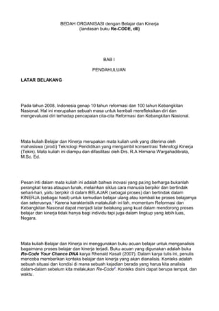 BEDAH ORGANISASI dengan Belajar dan Kinerja
(landasan buku Re-CODE, dll)
BAB I
PENDAHULUAN
LATAR BELAKANG
Pada tahun 2008, Indonesia genap 10 tahun reformasi dan 100 tahun Kebangkitan
Nasional. Hal ini merupakan sebuah masa untuk kembali merefleksikan diri dan
mengevaluasi diri terhadap pencapaian cita-cita Reformasi dan Kebangkitan Nasional.
Mata kuliah Belajar dan Kinerja merupakan mata kuliah unik yang diterima oleh
mahasiswa (prodi) Teknologi Pendidikan yang mengambil konsentrasi Teknologi Kinerja
(Tekin). Mata kuliah ini diampu dan difasilitasi oleh Drs. R.A Hirmana Wargahadibrata,
M.Sc. Ed.
Pesan inti dalam mata kuliah ini adalah bahwa inovasi yang pa;ing berharga bukanlah
perangkat keras ataupun lunak, melainkan siklus cara manusia berpikir dan bertindak
sehari-hari, yaitu berpikir di dalam BELAJAR (sebagai proses) dan bertindak dalam
KINERJA (sebagai hasil) untuk kemudian belajar ulang atau kembali ke proses belajarnya
dan seterusnya.1
Karena karakteristik matakuliah ini lah, momentum Reformasi dan
Kebangkitan Nasional dapat menjadi latar belakang yang kuat dalam mendorong proses
belajar dan kinerja tidak hanya bagi individu tapi juga dalam lingkup yang lebih luas,
Negara.
Mata kuliah Belajar dan Kinerja ini menggunakan buku acuan belajar untuk menganalisis
bagaimana proses belajar dan kinerja terjadi. Buku acuan yang digunakan adalah buku
Re-Code Your Chance DNA karya Rhenald Kasali (2007). Dalam karya tulis ini, penulis
mencoba memberikan konteks belajar dan kinerja yang akan dianalisis. Konteks adalah
sebuah situasi dan kondisi di mana sebuah kejadian berada yang harus kita analisis
dalam-dalam sebelum kita melakukan Re-Code2
. Konteks disini dapat berupa tempat, dan
waktu.
 