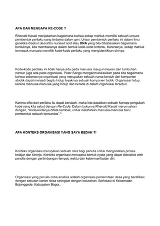 APA DAN MENGAPA RE-CODE ?
Rhenald Kasali menjabarkan bagaimana bahwa setiap mahluk memiliki sebuah unsure
pembentuk perilaku yang terbawa dalam gen. Unsur pembentuk perilaku ini dalam ilmu
genetika disebut deoxiribo nuclead acid atau DNA yang bila dibahasakan bagaimana
bentuknya, kita membacanya dalam bentuk kode-kode tertentu. Karenanya, setiap mahluk
termasuk manusia memiliki kode-kode perilaku yang mengidentikkan dirinya.
Kode-kode perilaku ini tidak hanya ada pada manusia maupun hewan dan tumbuhan
namun juga ada pada organisasi. Peter Senge mengkomunikasikan pada kita bagaimana
bahwa sebenarnya organisasi yang merupakan sebuah nama bentuk dari komponen
abiotik dapat menjadi begitu hidup layaknya sebuah komponen biotik. Organisasi hidup
karena manusia-manusia yang hidup dan berada di dalam organisasi tersebut.
Karena sifat dari perilaku itu dapat berubah, maka kita dapatkan sebuah konsep pengubah
kode yang kita sebut dengan Re-Code. Dalam bukunya Rhenald Kasali merumuskan
dengan, “Kode-kodenya ditata kembali, untuk melahirkan manusia-manusia baru
pembentuk sebuah komunitas”.3
APA KONTEKS ORGANISASI YANG SAYA BEDAH ?!
Konteks organisasi merupakan sebuah cara bagi penulis untuk menganalisis proses
belajar dan kinerja. Konteks organisasi merupaka bentuk nyata yang dapat dianalisis oleh
penulis dengan pertimbangan tempat, waktu dan kebermanfaatan diri.
Organisasi yang penulis coba analisis adalah organisasi pemerintaan desa yang berafiliasi
dengan sebutan kantor desa setingkat dengan kelurahan. Berlokasi di Kecamatan
Bojonggede, Kabupaten Bogor,.
 