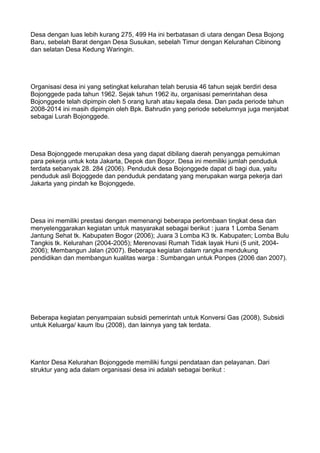Desa dengan luas lebih kurang 275, 499 Ha ini berbatasan di utara dengan Desa Bojong
Baru, sebelah Barat dengan Desa Susukan, sebelah Timur dengan Kelurahan Cibinong
dan selatan Desa Kedung Waringin.
Organisasi desa ini yang setingkat kelurahan telah berusia 46 tahun sejak berdiri desa
Bojonggede pada tahun 1962. Sejak tahun 1962 itu, organisasi pemerintahan desa
Bojonggede telah dipimpin oleh 5 orang lurah atau kepala desa. Dan pada periode tahun
2008-2014 ini masih dipimpin oleh Bpk. Bahrudin yang periode sebelumnya juga menjabat
sebagai Lurah Bojonggede.
Desa Bojonggede merupakan desa yang dapat dibilang daerah penyangga pemukiman
para pekerja untuk kota Jakarta, Depok dan Bogor. Desa ini memiliki jumlah penduduk
terdata sebanyak 28. 284 (2006). Penduduk desa Bojonggede dapat di bagi dua, yaitu
penduduk asli Bojoggede dan penduduk pendatang yang merupakan warga pekerja dari
Jakarta yang pindah ke Bojonggede.
Desa ini memiliki prestasi dengan memenangi beberapa perlombaan tingkat desa dan
menyelenggarakan kegiatan untuk masyarakat sebagai berikut : juara 1 Lomba Senam
Jantung Sehat tk. Kabupaten Bogor (2006); Juara 3 Lomba K3 tk. Kabupaten; Lomba Bulu
Tangkis tk. Kelurahan (2004-2005); Merenovasi Rumah Tidak layak Huni (5 unit, 2004-
2006); Membangun Jalan (2007). Beberapa kegiatan dalam rangka mendukung
pendidikan dan membangun kualitas warga : Sumbangan untuk Ponpes (2006 dan 2007).
Beberapa kegiatan penyampaian subsidi pemerintah untuk Konversi Gas (2008), Subsidi
untuk Keluarga/ kaum Ibu (2008), dan lainnya yang tak terdata.
Kantor Desa Kelurahan Bojonggede memiliki fungsi pendataan dan pelayanan. Dari
struktur yang ada dalam organisasi desa ini adalah sebagai berikut :
 