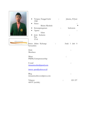 •   Tempat, Tanggal Lahir       :            Jakarta, 30 Juni
       1986
   •   Status                                                      :
               Belum Menikah                                           •
   •   Kewarganegaraan                 :            Indonesia
   •   Agama                                                       :
               Islam
   •   Jenis Kelamin                                 :
       Pria
       23 th

Status dalam Keluarga          :               Anak 1 dari 4
bersaudara

Hobi                                                     :
Membaca

Minat                                           :
PSDM, Entrepreneurship

E-mail                                                   :
imraanmuslim@gmail.com

imron_qren@yahoo.co.id

Blog                                                     :
imraanmuslim.wordpress.com

Telepon                                    :                 021-337
440 87 (mobile)
 