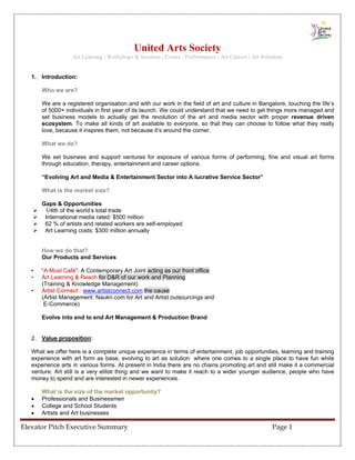 United Arts Society
                   Art Learning | Workshops & Sessions | Events | Performances | Art Careers | Art Solutions


   1. Introduction:

       Who we are?

       We are a registered organisation and with our work in the field of art and culture in Bangalore, touching the life’s
       of 5000+ individuals in first year of its launch. We could understand that we need to get things more managed and
       set business models to actually get the revolution of the art and media sector with proper revenue driven
       ecosystem. To make all kinds of art available to everyone, so that they can choose to follow what they really
       love, because it inspires them, not because it’s around the corner.

       What we do?

       We set business and support ventures for exposure of various forms of performing, fine and visual art forms
       through education, therapy, entertainment and career options.

       “Evolving Art and Media & Entertainment Sector into A lucrative Service Sector”

       What is the market size?

       Gaps & Opportunities
        1/4th of the world’s total trade
        International media rated: $500 million
        62 % of artists and related workers are self-employed
        Art Learning costs: $300 million annually


       How we do that?
       Our Products and Services

   •   “A Must Café”: A Contemporary Art Joint acting as our front office
   •   Art Learning & Reach for D&R of our work and Planning
       (Training & Knowledge Management)
   •   Artist Connect : www.artistconnect.com the cause
       (Artist Management: Naukri.com for Art and Artist outsourcings and
        E-Commerce)

       Evolve into end to end Art Management & Production Brand


   2. Value proposition:

   What we offer here is a complete unique experience in terms of entertainment, job opportunities, learning and training
   experience with art form as base, evolving to art as solution where one comes to a single place to have fun while
   experience arts in various forms. At present in India there are no chains promoting art and still make it a commercial
   venture. Art still is a very elitist thing and we want to make it reach to a wider younger audience, people who have
   money to spend and are interested in newer experiences.

       What is the size of the market opportunity?
   •   Professionals and Businessmen
   •   College and School Students
   •   Artists and Art businesses

Elevator Pitch Executive Summary                                                                       Page 1 
 