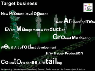 Target business

New Product Development
                                                          New     Art development
    Event Management & Production
                                                      Ground Marketing
W   e  b & Art p     roduct development
                                               Pre- & post- Production

Collector’s series & Retailing
Art Learning | Workshops & Sessions | Events | Performances | Art Careers | Art Solutions
 