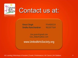 Contact us at:
                            Vineet Singh:                        9764005524
                            Sindhu Ramchandran:                  9822877569


                                       Uas.pune@gmail.com
                                       Uas_india@yahoo.com

                              www.UnitedArtsSociety.org



Art Learning | Workshops & Sessions | Events | Performances | Art Careers | Art Solutions   24
 