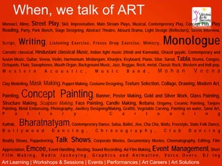 When, we talk of ART
Monoact, Mime, Street Play, Skit, Improvisation, Main Stream Plays, Musical, Contemprerory Play, Concept Play, Play
Reading, Party, Park Bench, Stage Designing, Abstract Theatre, Absurd Drama, Light Design (Reflectors), Stress Interview,

Script,   Writing ,       Listening Exercise, Freeze Drop Exercise, Mimicry,               Monologue
Carnatic classical, Hindustani classical Music, Indian light music (Hindi and Kannada), Ghazal gayaki, Contemporary and
fusion Music, Guitar, Veena, Violin, Harmonium, Mridangam, Khanjira, Keyboard, Piano, Sitar, Sarod, Tabla, Drums, Congos,
Octopads, Flute, Saxophones, Mouth Organ, Background Music, Jazz, Reggae, Rock, metal, Classic Rock, Western and Indi pop,
W e s t e r n           A c o u s t i c ,            M u s i c        B a n d ,         M o h a n           V e e n a

Clay Modelling, Mask   Making, Puppet Making, Costume Designing, Texture Selection, Collage, Drawing, Modern Art,
Painting,  Concept Painting                 , Banner, Poster Making, Gold and Silver Work, Glass Painting,
Structure Making, Sculpture Making, Face Painting, Candle Making, Ikebana, Origamy, Ceramic Painting, Tanjore
Painting, Metal Embossing, Photography, Jwellery Designing/Making, Grafitti, Vegetable Carving, Painting on water, Sand Art,
P      o      t     t      e     r     y      ,            C      a        r     t      o      o       n     i      n     g

Kathak,   Bharatnatyam, Contemprerory Dance, Salsa, Ballet, Jive, Cha Cha, Waltz, Freestyle, State Folk Dance,
B o l l y w o o d           D a n c i n g ,          C h r o e o g r a p h y ,              C l u b       D a n c i n g

                        Talk Shows, Corporate Movies, Documentary Movies, Cinematography, Editing, Film
Reality Shows, Puppeteering,

Appreciation, Emcee, Event Handling, Hosting, Sound Recording, Ad Film Making, Event Management, Short
Film      Making,     Radio     Jockeying,         Graphics       and Animation, Voice Overs, DJ ing
Art Learning | Workshops & Sessions | Events | Performances | Art Careers | Art Solutions
 