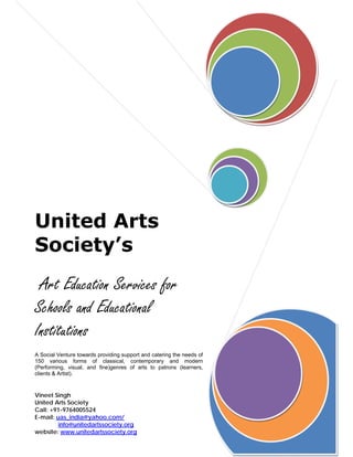 United Arts
Society’s
      
 Art Education Services for
Schools and Educational
Institutions
A Social Venture towards providing support and catering the needs of
150 various forms of classical, contemporary and modern
(Performing, visual, and fine)genres of arts to patrons (learners,
clients & Artist).



Vineet Singh
United Arts Society
Call: +91-9764005524
E-mail: uas_india@yahoo.com/
         info@unitedartssociety.org
website: www.unitedartssociety.org
 