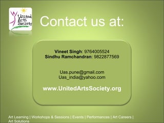 Contact us at: Art Learning | Workshops & Sessions | Events | Performances | Art Careers | Art Solutions  Vineet Singh : 9764005524 Sindhu Ramchandran : 9822877569 [email_address] [email_address] www.UnitedArtsSociety.org 