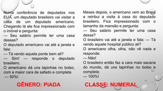 13
Numa conferência de deputados nos
EUA, um deputado brasileiro vai visitar a
casa de um deputado americano.
Chegando lá ele fica impressionado com
o imóvel e pergunta:
— Seu salário permite ter uma casa
dessas?
O deputado americano vai até a janela e
fala:
— Tá vendo aquela ponte bem ali?
— Sim! — responde o deputado
brasileiro.
O americano dá uns tapinhas no bolso,
com a maior cara de safado e completa
— 50%!
Meses depois, o americano vem ao Brasil
e retribui a visita à casa do deputado
brasileiro. Fica impressionado com o
tamanho da mansão e pergunta:
— Seu salário permite ter uma casa
dessa?
O brasileiro vai até a janela e fala: — Tá
vendo aquele hospital público ali?
O americano olha, olha, não vê nada e
responde:
— Não!
O brasileiro então faz a cara mais sacana
do mundo, dá uns tapinhas no bolso e
completa:
— 100%!
CLASSE: NUMERAL
GÊNERO: PIADA
 