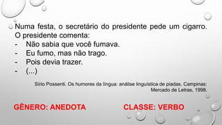 15
Numa festa, o secretário do presidente pede um cigarro.
O presidente comenta:
- Não sabia que você fumava.
- Eu fumo, mas não trago.
- Pois devia trazer.
- (...)
Sírio Possenti. Os humores da língua: análise linguística de piadas. Campinas:
Mercado de Letras, 1998.
CLASSE: VERBO
GÊNERO: ANEDOTA
 