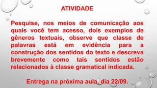 17
ATIVIDADE
Pesquise, nos meios de comunicação aos
quais você tem acesso, dois exemplos de
gêneros textuais, observe que classe de
palavras está em evidência para a
construção dos sentidos do texto e descreva
brevemente como tais sentidos estão
relacionados à classe gramatical indicada.
Entrega na próxima aula, dia 22/09.
 