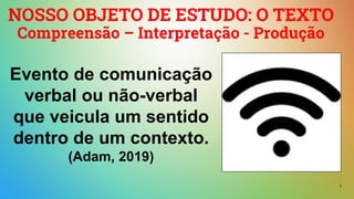 2
NOSSO OBJETO DE ESTUDO: O TEXTO
Compreensão – Interpretação - Produção
Evento de comunicação
verbal ou não-verbal
que veicula um sentido
dentro de um contexto.
(Adam, 2019)
 