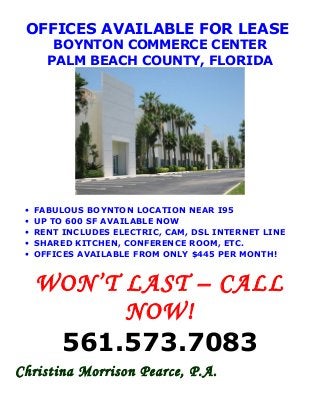 OFFICES AVAILABLE FOR LEASE
BOYNTON COMMERCE CENTER
PALM BEACH COUNTY, FLORIDA
• FABULOUS BOYNTON LOCATION NEAR I95
• UP TO 600 SF AVAILABLE NOW
• RENT INCLUDES ELECTRIC, CAM, DSL INTERNET LINE
• SHARED KITCHEN, CONFERENCE ROOM, ETC.
• OFFICES AVAILABLE FROM ONLY $445 PER MONTH!
WON’T LAST – CALL
NOW!
561.573.7083
Christina Morrison Pearce, P.A.
 