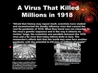 A Virus That Killed Millions in 1918  “ Afraid that history may repeat itself, scientists have studied and reconstructed the deadly influenza virus that caused the vast flu pandemic of 1918. What they found was not cheering: In the virus's genetic sequence and in the way it attacks its victims' lungs, the scientists saw parallels between the 1918 virus and a flu virus that today infects birds in Asia. The researcher's efforts hint that the world may soon face another pandemic with the potential to kill tens of millions of people” http://scrapetv.com/News/News%20Pages/Health/Pages/Swine-Flu-pandemic-finally-begins-amid-flurry-of-indifference-Scrape-TV-The-World-on-your-side.html http://jama.ama-assn.org/content/297/11/1177.extract 