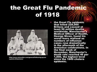 the Great Flu Pandemic of 1918  the Great Flu epidemic that killed 228,000 Britons and caused at least 50 million deaths worldwide. Manchester's Medical Officer of Health, George Niven, found his worst fears realised as numbers of influenza cases rose dramatically in the aftermath of the Armistice celebrations. In the final week of November, Manchester's death rate reached 46 per 1,000, the highest level since the 1849 cholera epidemic.  http://www.artscatter.com/general/following-up-on-a-point-of-business/ 