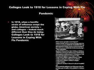 Colleges Look to 1918 for Lessons in Coping With Flu Pandemic   In 1918, when a horrific strain of influenza swept the globe, American society -- and colleges -- looked much different than they do today.  Colleges Look to 1918 for Lessons in Coping With Flu Pandemic http://www.google.com/imgres?imgurl=http://news.sciencemag.org/sciencenow/assets/2008/08/18/200881821.jpg&imgrefurl=http://news.sciencemag.org/sciencenow/2008/08/18-02.html&usg=__TRsrn69lJBi4-bky0u51R3muVPw=&h=339&w=450&sz=55&hl=en&start=20&zoom=1&tbnid=DOzXegQ2LJryOM:&tbnh=155&tbnw=198&ei=pending&prev=/images%3Fq%3D1918%2Bflu%2Bpandemic%26hl%3Den%26safe%3Dactive%26biw%3D1276%26bih%3D823%26gbv%3D2%26tbs%3Disch:1&itbs=1&iact=rc&oei=mqNRTaO-E4a2sAOV0cjKBg&esq=2&page=2&ndsp=24&ved=1t:429,r:10,s:20&tx=110&ty=148 