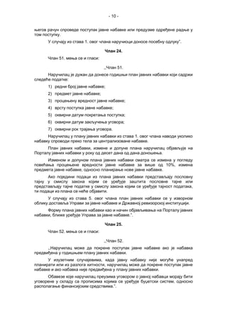 - 10 -
његов рачун спроведе поступак јавне набавке или предузме одређене радње у
том поступку.
У случају из става 1. овог члана наручиоци доносе посебну одлуку”.
Члан 24.
Члан 51. мења се и гласи:
,,Члан 51.
Наручилац је дужан да донесе годишњи план јавних набавки који садржи
следеће податке:
1) редни број јавне набавке;
2) предмет јавне набавке;
3) процењену вредност јавне набавке;
4) врсту поступка јавне набавке;
5) оквирни датум покретања поступка;
6) оквирни датум закључења уговора;
7) оквирни рок трајања уговора.
Наручилац у плану јавних набавки из става 1. овог члана наводи уколико
набавку спроводи преко тела за централизоване набавке.
План јавних набавки, измене и допуне плана наручилац објављује на
Порталу јавних набавки у року од десет дана од дана доношења.
Изменом и допуном плана јавних набавки сматра се измена у погледу
повећања процењене вредности јавне набавке за више од 10%, измена
предмета јавне набавке, односно планирање нове јавне набавке.
Ако поједини подаци из плана јавних набавки представљају пословну
тајну у смислу закона којим се уређује заштита пословне тајне или
представљају тајне податке у смислу закона којим се уређује тајност података,
ти подаци из плана се неће објавити.
У случају из става 5. овог члана план јавних набавки се у изворном
облику доставља Управи за јавне набавке и Државној ревизорској институцији.
Форму плана јавних набавки као и начин објављивања на Порталу јавних
набавки, ближе уређује Управа за јавне набавке.”.
Члан 25.
Члан 52. мења се и гласи:
,,Члан 52.
,,Наручилац може да покрене поступак јавне набавке ако је набавка
предвиђена у годишњем плану јавних набавки.
У изузетним случајевима, када јавну набавку није могуће унапред
планирати или из разлога хитности, наручилац може да покрене поступак јавне
набавке и ако набавка није предвиђена у плану јавних набавки.
Обавезе које наручилац преузима уговором о јавној набавци морају бити
уговорене у складу са прописима којима се уређује буџетски систем, односно
располагање финансијским средствима.”.
 