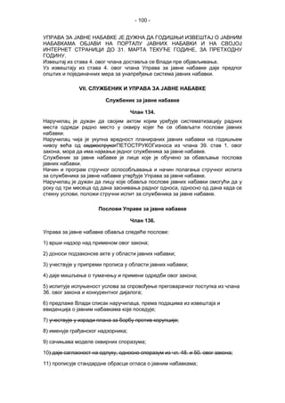- 100 -
УПРАВА ЗА ЈАВНЕ НАБАВКЕ ЈЕ ДУЖНА ДА ГОДИШЊИ ИЗВЕШТАЈ О ЈАВНИМ
НАБАВКАМА ОБЈАВИ НА ПОРТАЛУ ЈАВНИХ НАБАВКИ И НА СВОЈОЈ
ИНТЕРНЕТ СТРАНИЦИ ДО 31. МАРТА ТЕКУЋЕ ГОДИНЕ, ЗА ПРЕТХОДНУ
ГОДИНУ.
Извештај из става 4. овог члана доставља се Влади пре објављивања.
Уз извештају из става 4. овог члана Управа за јавне набавке даје предлог
општих и појединачних мера за унапређење система јавних набавки.
VII. СЛУЖБЕНИК И УПРАВА ЗА ЈАВНЕ НАБАВКЕ
Службеник за јавне набавке
Члан 134.
Наручилац је дужан да својим актом којим уређује систематизацију радних
места одреди радно место у оквиру којег ће се обављати послови јавних
набавки.
Наручилац чија је укупна вредност планираних јавних набавки на годишњем
нивоу већа од седмострукогПЕТОСТРУКОГизноса из члана 39. став 1. овог
закона, мора да има најмање једног службеника за јавне набавке.
Службеник за јавне набавке је лице које је обучено за обављање послова
јавних набавки.
Начин и програм стручног оспособљавања и начин полагања стручног испита
за службеника за јавне набавке утврђује Управа за јавне набавке.
Наручилац је дужан да лицу које обавља послове јавних набавки омогући да у
року од три месеца од дана заснивања радног односа, односно од дана када се
стекну услови, положи стручни испит за службеника за јавне набавке.
Послови Управе за јавне набавке
Члан 136.
Управа за јавне набавке обавља следеће послове:
1) врши надзор над применом овог закона;
2) доноси подзаконске акте у области јавних набавки;
3) учествује у припреми прописа у области јавних набавки;
4) даје мишљење о тумачењу и примени одредби овог закона;
5) испитује испуњеност услова за спровођење преговарачког поступка из члана
36. овог закона и конкурентног дијалога;
6) предлаже Влади списак наручилаца, према подацима из извештаја и
евиденција о јавним набавкама које поседује;
7) учествује у изради плана за борбу против корупције;
8) именује грађанског надзорника;
9) сачињава моделе оквирних споразума;
10) даје сагласност на одлуку, односно споразум из чл. 48. и 50. овог закона;
11) прописује стандардне обрасце огласа о јавним набавкама;
 