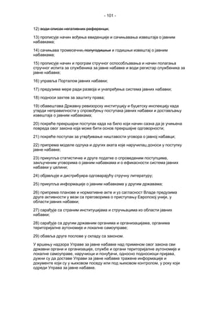 - 101 -
12) води списак негативних референци;
13) прописује начин вођења евиденције и сачињавања извештаја о јавним
набавкама;
14) сачињава тромесечни, полугодишњи и годишњи извештај о јавним
набавкама;
15) прописује начин и програм стручног оспособљавања и начин полагања
стручног испита за службеника за јавне набавке и води регистар службеника за
јавне набавке;
16) управља Порталом јавних набавки;
17) предузима мере ради развоја и унапређења система јавних набавки;
18) подноси захтев за заштиту права;
19) обавештава Државну ревизорску институцију и буџетску инспекцију када
утврди неправилности у спровођењу поступака јавних набавки и достављању
извештаја о јавним набавкама;
20) покреће прекршајни поступак када на било који начин сазна да је учињена
повреда овог закона која може бити основ прекршајне одговорности;
21) покреће поступак за утврђивање ништавости уговора о јавној набавци;
22) припрема моделе одлука и других аката које наручилац доноси у поступку
јавне набавке;
23) прикупља статистичке и друге податке о спроведеним поступцима,
закљученим уговорима о јавним набавкама и о ефикасности система јавних
набавки у целини;
24) објављује и дистрибуира одговарајућу стручну литературу;
25) прикупља информације о јавним набавкама у другим државама;
26) припрема планове и нормативне акте и уз сагласност Владе предузима
друге активности у вези са преговорима о приступању Европској унији, у
области јавних набавки;
27) сарађује са страним институцијама и стручњацима из области јавних
набавки;
28) сарађује са другим државним органима и организацијама, органима
територијалне аутономије и локалне самоуправе;
29) обавља друге послове у складу са законом.
У вршењу надзора Управе за јавне набавке над применом овог закона сви
државни органи и организације, службе и органи територијалне аутономије и
локалне самоуправе, наручиоци и понуђачи, односно подносиоци пријава,
дужни су да доставе Управи за јавне набавке тражене информације и
документе који су у њиховом поседу или под њиховом контролом, у року који
одреди Управа за јавне набавке.
 