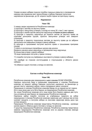- 102 -
Управа за јавне набавке подноси посебан годишњи извештај о спроведеном
надзору над применом овог закона Влади и одбору Народне скупштине
надлежном за финансије, до 30. априла текуће године за претходну годину.
Надлежност
Члан 139.
У оквиру својих надлежности Републичка комисија:
1) одлучује о захтеву за заштиту права;
2) одлучује о закључењу уговора у случају из члана 30. став 3. овог закона;
3) одлучује о жалби против закључка наручиоца и Управе за јавне набавке;
4) одлучује о предлогу наручиоца да поднети захтев за заштиту права не
спречава доношење одлуке, односно закључење уговора или оквирног
споразума;
5) одлучује о предлогу подносиоца захтева за заштиту права да се забрани
закључење или извршење уговора о јавној набавци;
6) одлучује о трошковима поступка заштите права и трошковима припреме
понуде;
7) прати и контролише спровођење одлука које доноси;
8)изриче новчане казне наручиоцу и одговорном лицу наручиоца;
9) поништава уговор о јавној набавци;
10) води прекршајни поступак у првом степену;
11) покреће поступак за утврђивање ништавости уговора о јавној набавци;
12) сарађује са страним институцијама и стручњацима у области јавних
набавки;
13) обавља и друге послове у складу са законом.
Састав и избор Републичке комисије
Члан 140.
Републичкa комисија има председника и шест чланова ОСАМ ЧЛАНОВА.
Народна скупштина бира и разрешава председника и чланове Републичке
комисије на предлог одбора Народне скупштине надлежног за финансије (у
даљем тексту: надлежни одбор), након спроведеног јавног конкурса.
Председник и чланови Републичке комисије бирају се на период од пет година.
Исто лице може два пута бити бирано за председника Републичке комисије.
За члана Републичке комисије исто лице може бити бирано највише два пута,
под условом да није бирано за председника Републичке комисије.
Надлежни одбор покреће поступак за утврђивање предлога за избор
председника и чланова Републичке комисије најкасније шест месеци пре истека
њиховог мандата, а поступак избора се окончава најкасније месец дана пре
истека мандата.
Председник Републичке комисије представља Републичку комисију, руководи
њеним радом и обавља друге послове у складу са законом.
У одсуству председника Републичке комисије, Републичку комисију представља
заменик председника Републичке комисије кога из редова чланова именује
председник Републичке комисије.
 