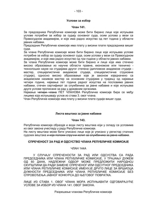 - 103 -
Услови за избор
Члан 141.
За председника Републичке комисије може бити бирано лице које испуњава
услове потребне за избор за судију основног суда, осим услова у вези са
Правосудном академијом, и које има радно искуство од пет година у области
јавних набавки.
Председник Републичке комисије има плату у висини плате председника вишег
суда.
За члана Републичке комисије може бити бирано лице које испуњава услове
потребне за избор за судију основног суда, осим услова у вези са Правосудном
академијом, и које има радно искуство од три године у области јавних набавки.
За члана Републичке комисије може бити бирано и лице које има стечено
високо образовање из научне области правне, економске или техничко -
технолошке науке на студијама другог степена (дипломске академске студије -
мастер, специјалистичке академске студије, специјалистичке струковне
студије), односно високо образовање које је законом изједначено са
академским називом мастер на основним студијама у трајању од најмање
четири године, најмање пет година радног искуства на пословима јавних
набавки, стечен сертификат за службеника за јавне набавке и које испуњава
друге услове прописане за рад у државним органима.
Најмање четири члана ПЕТ ЧЛАНОВА Републичке комисије бира се међу
лицима која испуњавају услов из става 3. овог члана.
Члан Републичке комисије има плату у висини плате судије вишег суда.
Листа вештака за јавне набавке
Члан 143.
Републичка комисија образује и води листу вештака који у складу са условима
из овог закона учествују у раду Републичке комисије.
На листу вештака може бити уписано лице које је уписано у регистар сталних
судских вештака и које положи стручни испит за службеника за јавне набавке.
СПРЕЧЕНОСТ ЗА РАД И ОДСУСТВО ЧЛАНА РЕПУБЛИЧКЕ КОМИСИЈЕ
ЧЛАН 144А
У СЛУЧАЈУ СПРЕЧЕНОСТИ ЗА РАД ИЛИ ОДСУСТВА СА РАДА
ПРЕДСЕДНИКА ИЛИ ЧЛАНА РЕПУБЛИЧКЕ КОМИСИЈЕ, У ТРАЈАЊУ ДУЖЕМ
ОД 60 ДАНА, НАДЛЕЖНИ ОДБОР МОЖЕ ПРЕДЛОЖИТИ НАРОДНОЈ
СКУПШТИНИ ДА РАДИ ЗАМЕНЕ СПРЕЧЕНОГ ИЛИ ОДСУТНОГ ПРЕДСЕДНИКА
ИЛИ ЧЛАНА РЕПУБЛИЧКЕ КОМИСИЈЕ ИМЕНУЈЕ ДРУГО ЛИЦЕ ЗА ВРШИОЦА
ДУЖНОСТИ ПРЕДСЕДНИКА ИЛИ ЧЛАНА РЕПУБЛИЧКЕ КОМИСИЈЕ БЕЗ
СПРОВОЂЕЊА ЈАВНОГ КОНКУРСА ДО ЊЕГОВОГ ПОВРАТКА.
ЛИЦЕ ИЗ СТАВА 1. ОВОГ ЧЛАНА МОРА ИСПУЊАВАТИ ОДГОВАРАЈУЋЕ
УСЛОВЕ ЗА ИЗБОР ИЗ ЧЛАНА 141. ОВОГ ЗАКОНА.
Разрешење чланова Републичке комисије
 