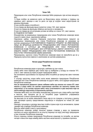 - 104 -
Члан 145.
Председник или члан Републичке комисије биће разрешен пре истека мандата,
ако:
1) буде осуђен за кривично дело на безусловну казну затвора у трајању од
најмање шест месеци и ако га дело за које је осуђен чини недостојним за
вршење функције;
2) ако изгуби радну способност;
3) се утврди да функцију врши супротно члану 144. овог закона;
4) ако се утврди да функцију обавља нестручно и несавесно;
5) ако се утврди да не испуњава услове за избор из члана 141. овог закона;
6) ПОДНЕСЕ ОСТАВКУ
Иницијативу за разрешење председника или члана Републичке комисије може
поднети свако лице, надлежном одбору.
Надлежни одбор, подноси Народној скупштини образложени предлог за
разрешење председника или члана Републичке комисије са доказима за
његово разрешење И ИСТОВРЕМЕНО ПОДНОСИ ПРЕДЛОГ ЗА ИМЕНОВАЊЕ
ЛИЦА ЗА ВРШИОЦА ДУЖНОСТИ ПРЕДСЕДНИКА ИЛИ ЧЛАНА РЕПУБЛИЧКЕ
КОМИСИЈЕ У СЛУЧАЈУ ДА ПРЕДСЕДНИК ИЛИ ЧЛАН РЕПУБЛИЧКЕ
КОМИСИЈЕ БУДЕ РАЗРЕШЕН, БЕЗ СПРОВОЂЕЊА ЈАВНОГ КОНКУРСА, А ДО
ИЗБОРА НОВОГ ПРЕДСЕДНИКА ИЛИ ЧЛАНА РЕПУБЛИЧКЕ КОМИСИЈЕ ПО
ПОСТУПКУ ПРОПИСАНОМ ОВИМ ЗАКОНОМ..
Председнику, односно члану Републичке комисије мора се омогућити да се у
Народној скупштини изјасни о разлозима за његово разрешење.
Начин рада Републичке комисије
Члан 146.
Републичка комисија ради и одлучује у већима од три члана.
Свако веће чине најмање два члана која су изабрана у складу са чланом 141.
став 3. овог закона,од којих је један председник већа.
За пуноважно одлучивање на седници већа потребно је присуство свих чланова
већа.
У случају одсуства члана већа њега може заменити председник Републичке
комисије или члан Републичке комисије из другог већа, кога одреди председник
Републичке комисије.
Ако је процењена вредност јавне набавке већа од износа из члана 57. овог
закона у раду већа на захтев подносиоца захтева за заштиту права или
наручиоца, а на основу одлуке већа, могу учествовати и два вештака које са
листе именују наручилац и подносилац захтева.
Чланови већа могу на сопствену иницијативу одлучити да у раду већа учествује
и вештак, ако процене да је то потребно ради правилног утврђивања
чињеничног стања и доношења одлуке.
За вештака се не може именовати лице које је са страном у поступку,у односу
који одговара односу представника наручиоца и понуђача из члана 29. овог
закона.
Накнаду трошкова и награду вештаку плаћа страна која га је ангажовала, према
тарифи коју утврђује Републичка комисија.
Вештак нема право гласа у одлучивању.
Републичка комисија усваја начелне правне ставове у вези са применом
прописа из њене надлежности на општој седници на којој учествују председник
и сви чланови Републичке комисије.
Општу седницу сазива председник Републичке комисије по потреби, на захтев
четири члана или када између већа настане несагласност у примени прописа.
 