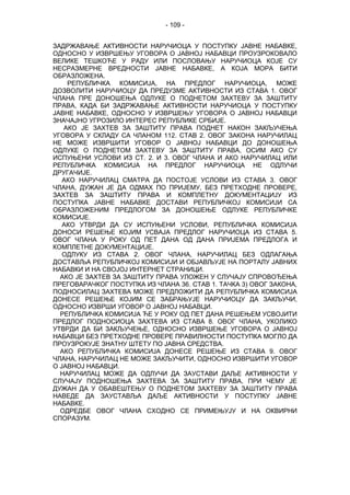 - 109 -
ЗАДРЖАВАЊЕ АКТИВНОСТИ НАРУЧИОЦА У ПОСТУПКУ ЈАВНЕ НАБАВКЕ,
ОДНОСНО У ИЗВРШЕЊУ УГОВОРА О ЈАВНОЈ НАБАВЦИ ПРОУЗРОКОВАЛО
ВЕЛИКЕ ТЕШКОЋЕ У РАДУ ИЛИ ПОСЛОВАЊУ НАРУЧИОЦА КОЈЕ СУ
НЕСРАЗМЕРНЕ ВРЕДНОСТИ ЈАВНЕ НАБАВКЕ, А КОЈА МОРА БИТИ
ОБРАЗЛОЖЕНА.
РЕПУБЛИЧКА КОМИСИЈА, НА ПРЕДЛОГ НАРУЧИОЦА, МОЖЕ
ДОЗВОЛИТИ НАРУЧИОЦУ ДА ПРЕДУЗМЕ АКТИВНОСТИ ИЗ СТАВА 1. ОВОГ
ЧЛАНА ПРЕ ДОНОШЕЊА ОДЛУКЕ О ПОДНЕТОМ ЗАХТЕВУ ЗА ЗАШТИТУ
ПРАВА, КАДА БИ ЗАДРЖАВАЊЕ АКТИВНОСТИ НАРУЧИОЦА У ПОСТУПКУ
ЈАВНЕ НАБАВКЕ, ОДНОСНО У ИЗВРШЕЊУ УГОВОРА О ЈАВНОЈ НАБАВЦИ
ЗНАЧАЈНО УГРОЗИЛО ИНТЕРЕС РЕПУБЛИКЕ СРБИЈЕ.
АКО ЈЕ ЗАХТЕВ ЗА ЗАШТИТУ ПРАВА ПОДНЕТ НАКОН ЗАКЉУЧЕЊА
УГОВОРА У СКЛАДУ СА ЧЛАНОМ 112. СТАВ 2. ОВОГ ЗАКОНА НАРУЧИЛАЦ
НЕ МОЖЕ ИЗВРШИТИ УГОВОР О ЈАВНОЈ НАБАВЦИ ДО ДОНОШЕЊА
ОДЛУКЕ О ПОДНЕТОМ ЗАХТЕВУ ЗА ЗАШТИТУ ПРАВА, ОСИМ АКО СУ
ИСПУЊЕНИ УСЛОВИ ИЗ СТ. 2. И 3. ОВОГ ЧЛАНА И АКО НАРУЧИЛАЦ ИЛИ
РЕПУБЛИЧКА КОМИСИЈА НА ПРЕДЛОГ НАРУЧИОЦА НЕ ОДЛУЧИ
ДРУГАЧИЈЕ.
АКО НАРУЧИЛАЦ СМАТРА ДА ПОСТОЈЕ УСЛОВИ ИЗ СТАВА 3. ОВОГ
ЧЛАНА, ДУЖАН ЈЕ ДА ОДМАХ ПО ПРИЈЕМУ, БЕЗ ПРЕТХОДНЕ ПРОВЕРЕ,
ЗАХТЕВ ЗА ЗАШТИТУ ПРАВА И КОМПЛЕТНУ ДОКУМЕНТАЦИЈУ ИЗ
ПОСТУПКА ЈАВНЕ НАБАВКЕ ДОСТАВИ РЕПУБЛИЧКОЈ КОМИСИЈИ СА
ОБРАЗЛОЖЕНИМ ПРЕДЛОГОМ ЗА ДОНОШЕЊЕ ОДЛУКЕ РЕПУБЛИЧКЕ
КОМИСИЈЕ.
АКО УТВРДИ ДА СУ ИСПУЊЕНИ УСЛОВИ, РЕПУБЛИЧКА КОМИСИЈА
ДОНОСИ РЕШЕЊЕ КОЈИМ УСВАЈА ПРЕДЛОГ НАРУЧИОЦА ИЗ СТАВА 5.
ОВОГ ЧЛАНА У РОКУ ОД ПЕТ ДАНА ОД ДАНА ПРИЈЕМА ПРЕДЛОГА И
КОМПЛЕТНЕ ДОКУМЕНТАЦИЈЕ.
ОДЛУКУ ИЗ СТАВА 2. ОВОГ ЧЛАНА, НАРУЧИЛАЦ БЕЗ ОДЛАГАЊА
ДОСТАВЉА РЕПУБЛИЧКОЈ КОМИСИЈИ И ОБЈАВЉУЈЕ НА ПОРТАЛУ ЈАВНИХ
НАБАВКИ И НА СВОЈОЈ ИНТЕРНЕТ СТРАНИЦИ.
АКО ЈЕ ЗАХТЕВ ЗА ЗАШТИТУ ПРАВА УЛОЖЕН У СЛУЧАЈУ СПРОВОЂЕЊА
ПРЕГОВАРАЧКОГ ПОСТУПКА ИЗ ЧЛАНА 36. СТАВ 1. ТАЧКА 3) ОВОГ ЗАКОНА,
ПОДНОСИЛАЦ ЗАХТЕВА МОЖЕ ПРЕДЛОЖИТИ ДА РЕПУБЛИЧКА КОМИСИЈА
ДОНЕСЕ РЕШЕЊЕ КОЈИМ СЕ ЗАБРАЊУЈЕ НАРУЧИОЦУ ДА ЗАКЉУЧИ,
ОДНОСНО ИЗВРШИ УГОВОР О ЈАВНОЈ НАБАВЦИ.
РЕПУБЛИЧКА КОМИСИЈА ЋЕ У РОКУ ОД ПЕТ ДАНА РЕШЕЊЕМ УСВОЈИТИ
ПРЕДЛОГ ПОДНОСИОЦА ЗАХТЕВА ИЗ СТАВА 8. ОВОГ ЧЛАНА, УКОЛИКО
УТВРДИ ДА БИ ЗАКЉУЧЕЊЕ, ОДНОСНО ИЗВРШЕЊЕ УГОВОРА О ЈАВНОЈ
НАБАВЦИ БЕЗ ПРЕТХОДНЕ ПРОВЕРЕ ПРАВИЛНОСТИ ПОСТУПКА МОГЛО ДА
ПРОУЗРОКУЈЕ ЗНАТНУ ШТЕТУ ПО ЈАВНА СРЕДСТВА.
АКО РЕПУБЛИЧКА КОМИСИЈА ДОНЕСЕ РЕШЕЊЕ ИЗ СТАВА 9. ОВОГ
ЧЛАНА, НАРУЧИЛАЦ НЕ МОЖЕ ЗАКЉУЧИТИ, ОДНОСНО ИЗВРШИТИ УГОВОР
О ЈАВНОЈ НАБАВЦИ.
НАРУЧИЛАЦ МОЖЕ ДА ОДЛУЧИ ДА ЗАУСТАВИ ДАЉЕ АКТИВНОСТИ У
СЛУЧАЈУ ПОДНОШЕЊА ЗАХТЕВА ЗА ЗАШТИТУ ПРАВА, ПРИ ЧЕМУ ЈЕ
ДУЖАН ДА У ОБАВЕШТЕЊУ О ПОДНЕТОМ ЗАХТЕВУ ЗА ЗАШТИТУ ПРАВА
НАВЕДЕ ДА ЗАУСТАВЉА ДАЉЕ АКТИВНОСТИ У ПОСТУПКУ ЈАВНЕ
НАБАВКЕ.
ОДРЕДБЕ ОВОГ ЧЛАНА СХОДНО СЕ ПРИМЕЊУЈУ И НА ОКВИРНИ
СПОРАЗУМ.
 